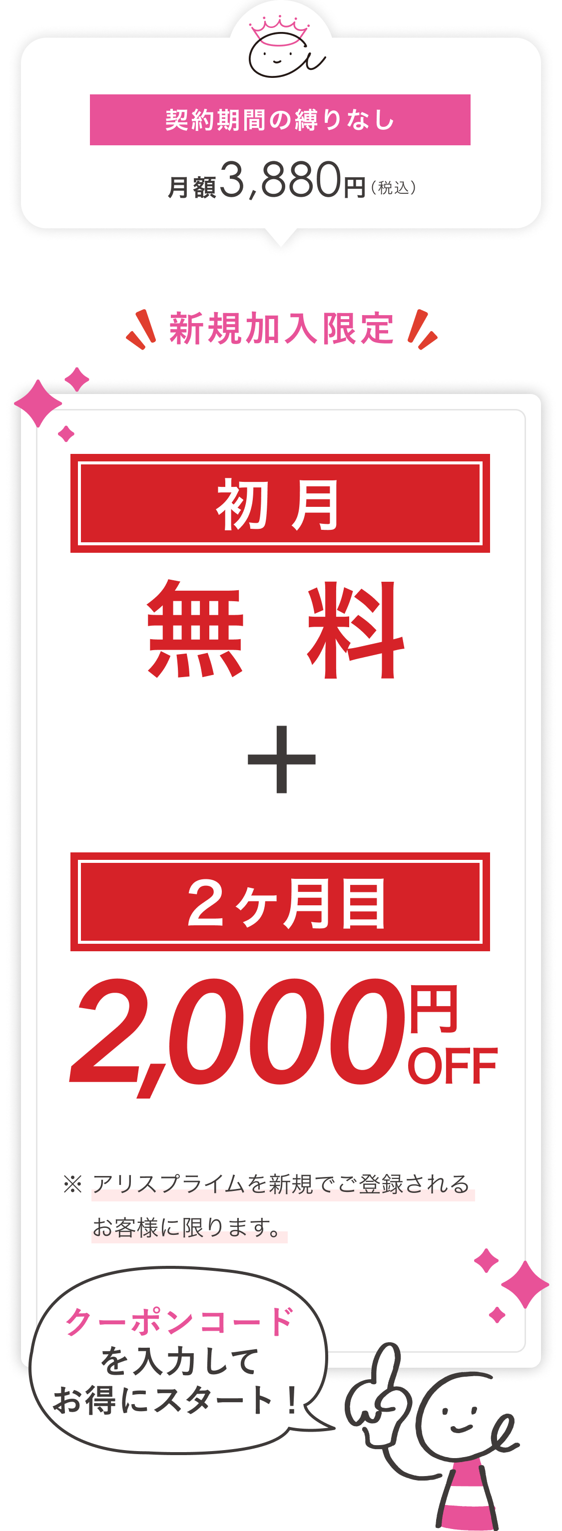 契約期間の縛りなし　月額3,880円(税込)　新規加入限定！　新規加入者限定！　初月無料＋２ヶ月目2,000円OFF　※ アリスプライムを新規でご登録されるお客様に限ります。